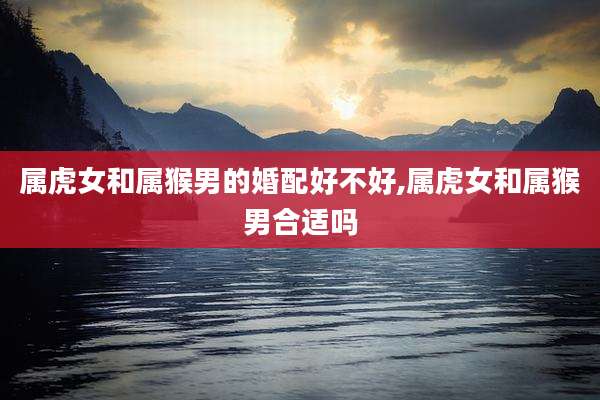 属虎女和属猴男的婚配好不好,属虎女和属猴男合适吗