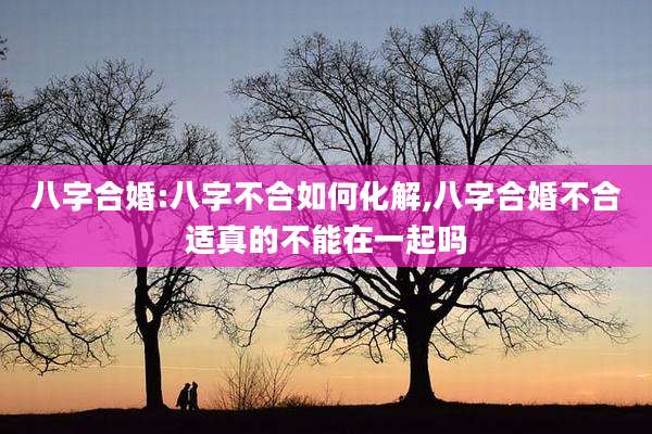 八字合婚:八字不合如何化解,八字合婚不合适真的不能在一起吗