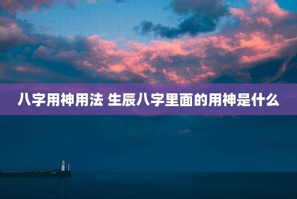 八字用神用法 生辰八字里面的用神是什么