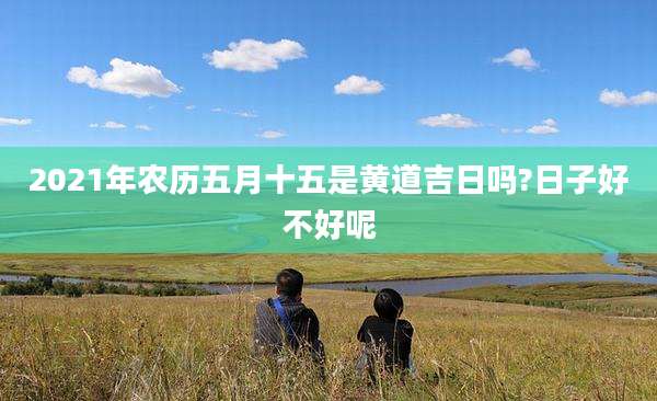 2021年农历五月十五是黄道吉日吗?日子好不好呢