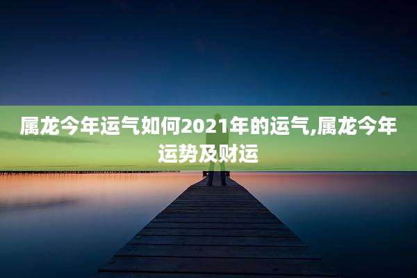 属龙今年运气如何2021年的运气,属龙今年运势及财运