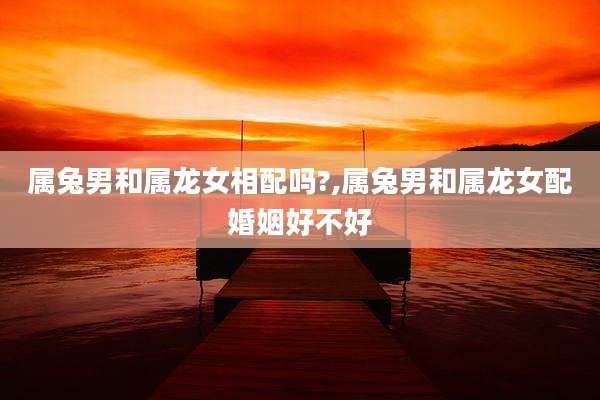 属兔男和属龙女相配吗?,属兔男和属龙女配婚姻好不好