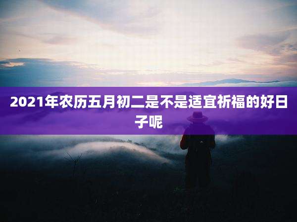 2021年农历五月初二是不是适宜祈福的好日子呢