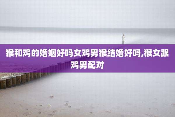 猴和鸡的婚姻好吗女鸡男猴结婚好吗,猴女跟鸡男配对