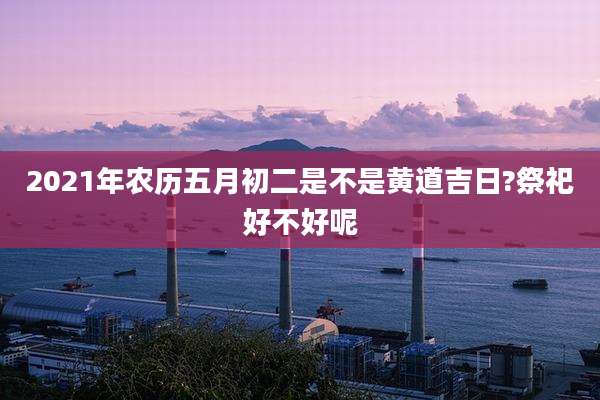 2021年农历五月初二是不是黄道吉日?祭祀好不好呢