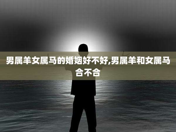 男属羊女属马的婚姻好不好,男属羊和女属马合不合