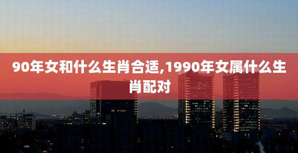 90年女和什么生肖合适,1990年女属什么生肖配对