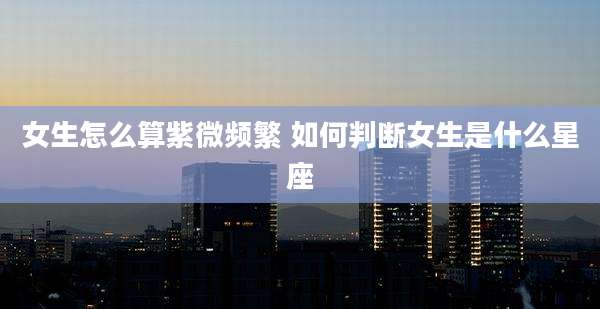 女生怎么算紫微频繁 如何判断女生是什么星座
