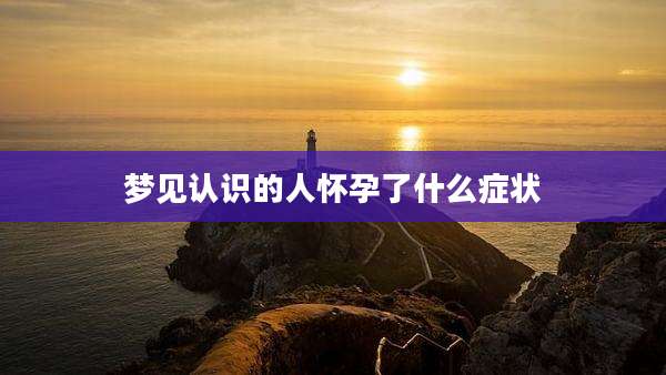 梦见认识的人怀孕了什么症状