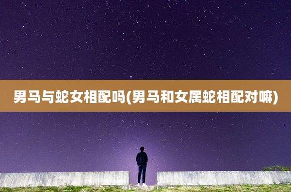 男马与蛇女相配吗(男马和女属蛇相配对嘛)