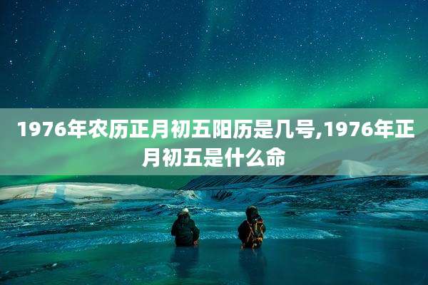 1976年农历正月初五阳历是几号,1976年正月初五是什么命