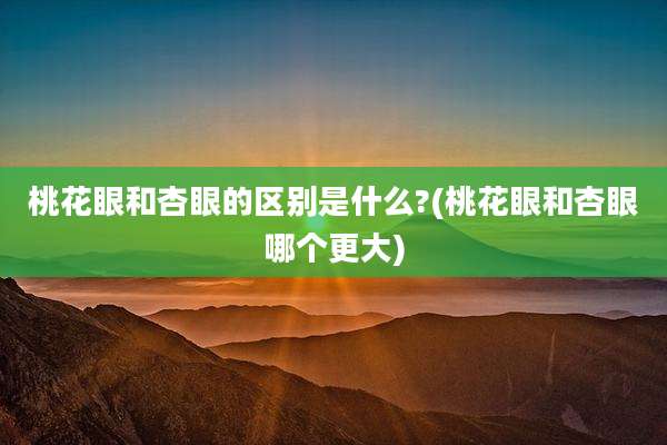桃花眼和杏眼的区别是什么?(桃花眼和杏眼哪个更大)
