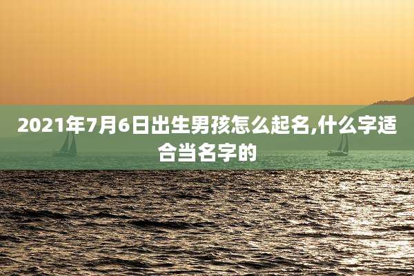 2021年7月6日出生男孩怎么起名,什么字适合当名字的