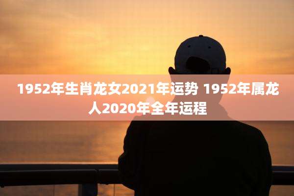 1952年生肖龙女2021年运势 1952年属龙人2020年全年运程