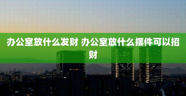 办公室放什么发财 办公室放什么摆件可以招财
