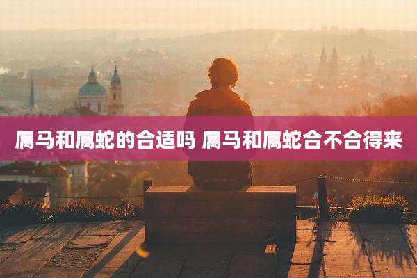 属马和属蛇的合适吗 属马和属蛇合不合得来