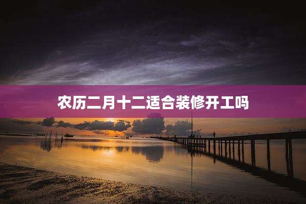 农历二月十二适合装修开工吗