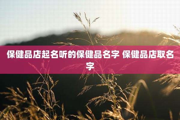 保健品店起名听的保健品名字 保健品店取名字