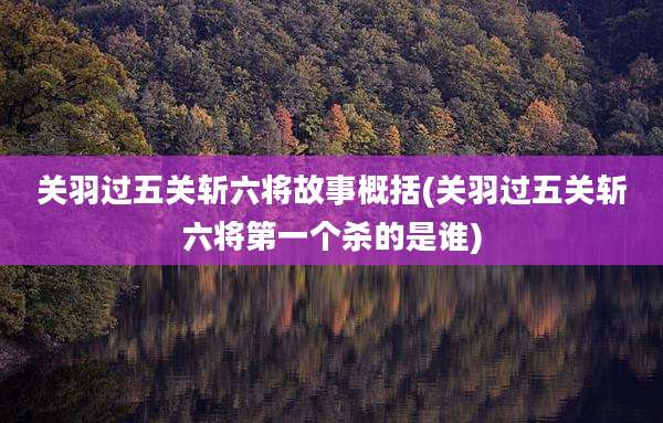 关羽过五关斩六将故事概括(关羽过五关斩六将第一个杀的是谁)