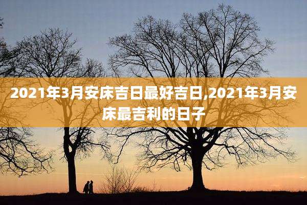 2021年3月安床吉日最好吉日,2021年3月安床最吉利的日子