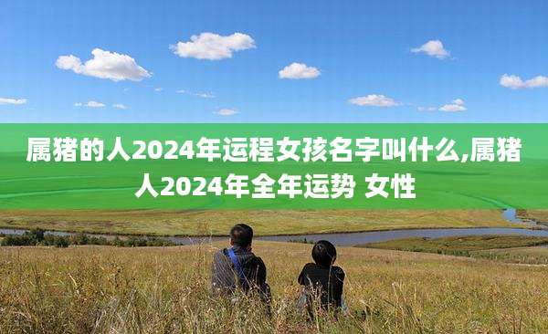 属猪的人2024年运程女孩名字叫什么,属猪人2024年全年运势 女性