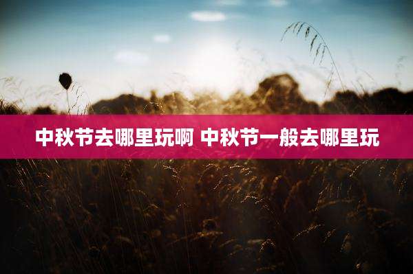中秋节去哪里玩啊 中秋节一般去哪里玩