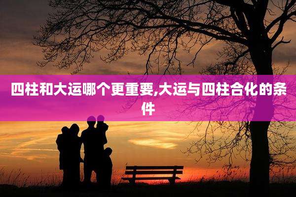 四柱和大运哪个更重要,大运与四柱合化的条件
