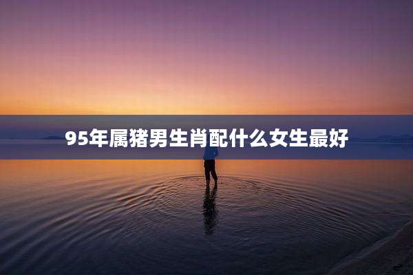 95年属猪男生肖配什么女生最好