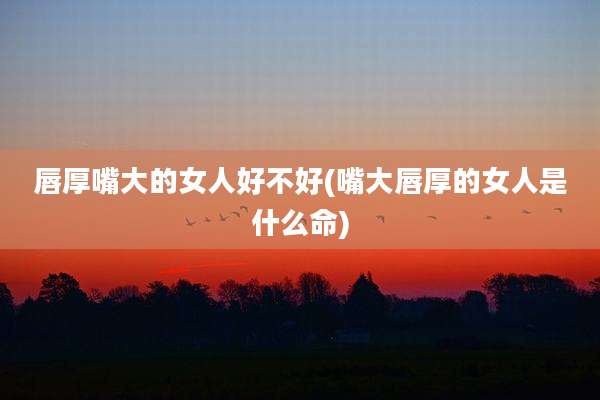 唇厚嘴大的女人好不好(嘴大唇厚的女人是什么命)