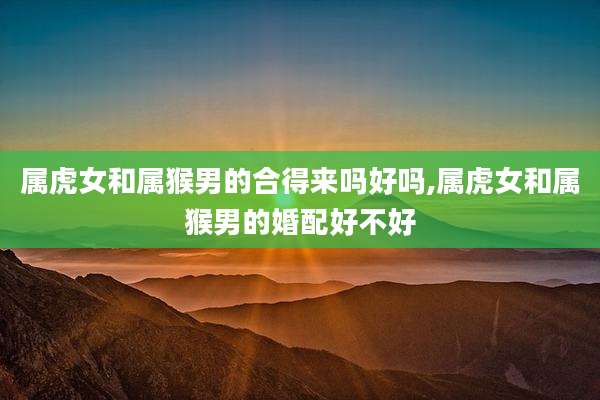 属虎女和属猴男的合得来吗好吗,属虎女和属猴男的婚配好不好