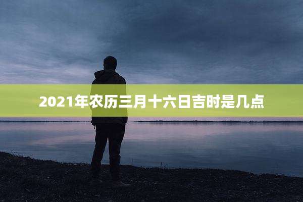 2021年农历三月十六日吉时是几点