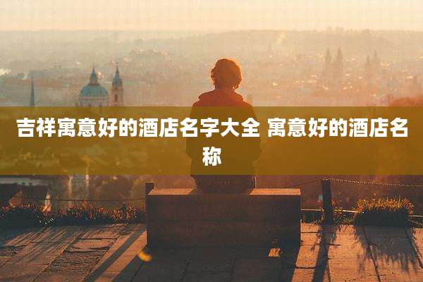 吉祥寓意好的酒店名字大全 寓意好的酒店名称