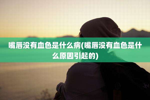 嘴唇没有血色是什么病(嘴唇没有血色是什么原因引起的)