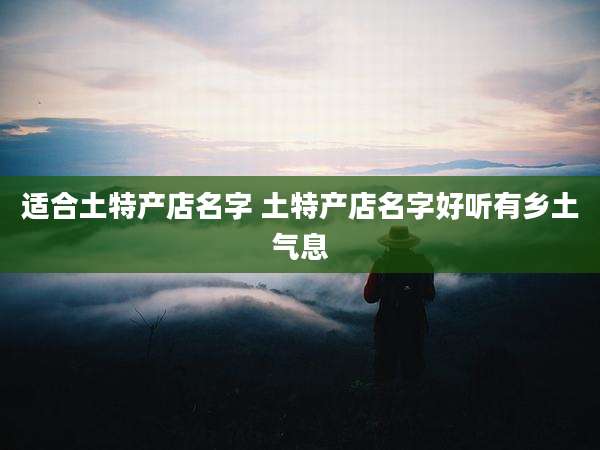 适合土特产店名字 土特产店名字好听有乡土气息