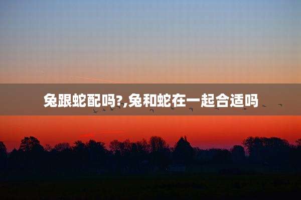 兔跟蛇配吗?,兔和蛇在一起合适吗