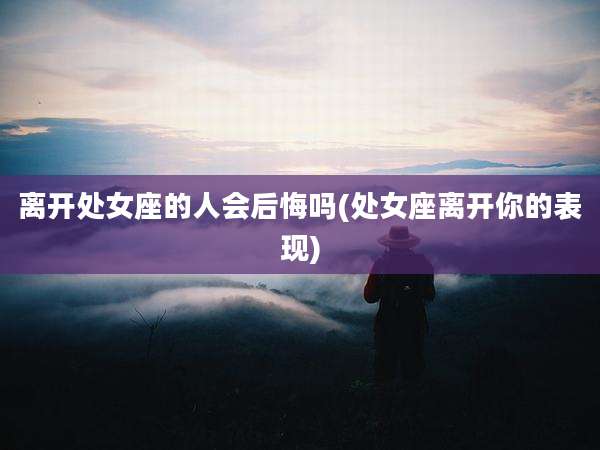 离开处女座的人会后悔吗(处女座离开你的表现)