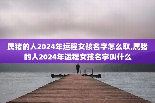 属猪的人2024年运程女孩名字怎么取,属猪的人2024年运程女孩名字叫什么