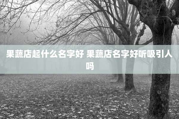 果蔬店起什么名字好 果蔬店名字好听吸引人吗
