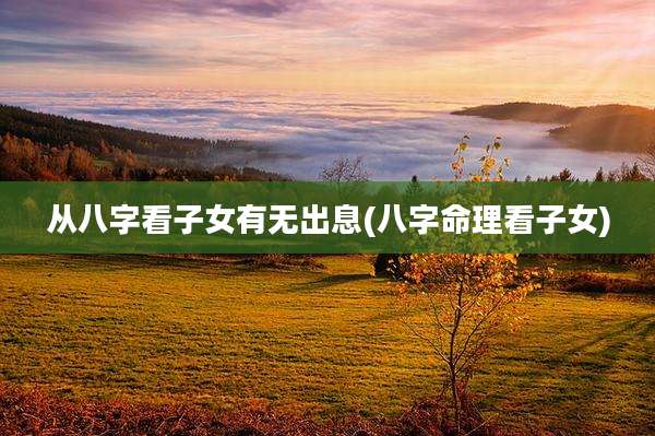 从八字看子女有无出息(八字命理看子女)