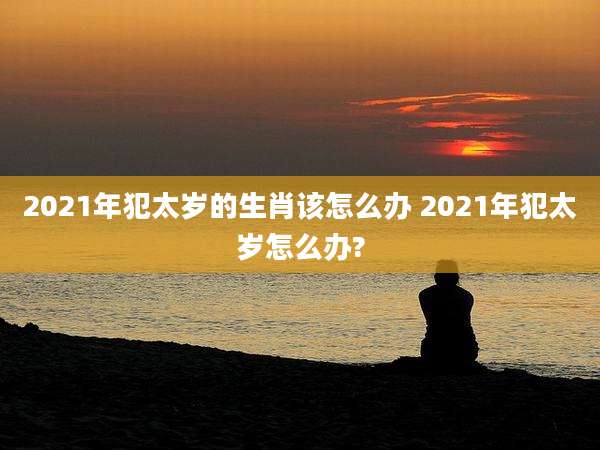 2021年犯太岁的生肖该怎么办 2021年犯太岁怎么办?