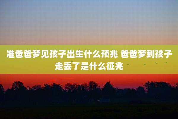 准爸爸梦见孩子出生什么预兆 爸爸梦到孩子走丢了是什么征兆