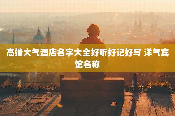 高端大气酒店名字大全好听好记好写 洋气宾馆名称