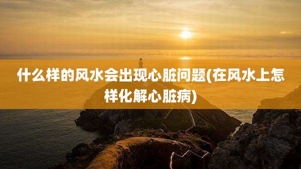 什么样的风水会出现心脏问题(在风水上怎样化解心脏病)
