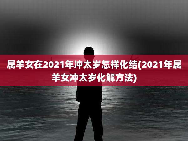 属羊女在2021年冲太岁怎样化结(2021年属羊女冲太岁化解方法)