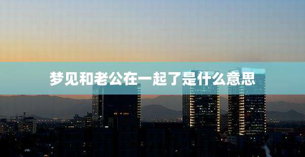 梦见和老公在一起了是什么意思