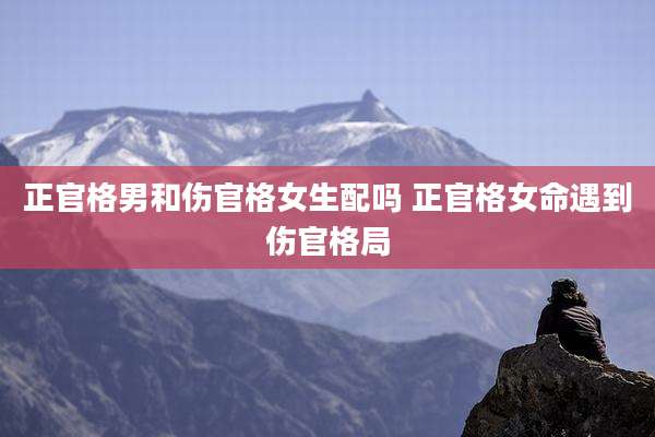 正官格男和伤官格女生配吗 正官格女命遇到伤官格局