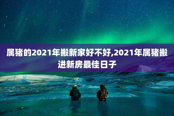 属猪的2021年搬新家好不好,2021年属猪搬进新房最佳日子