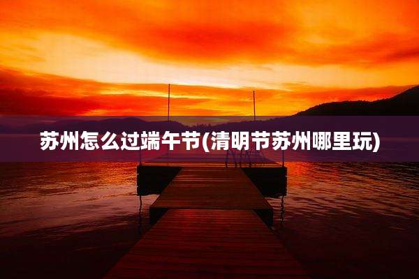 苏州怎么过端午节(清明节苏州哪里玩)