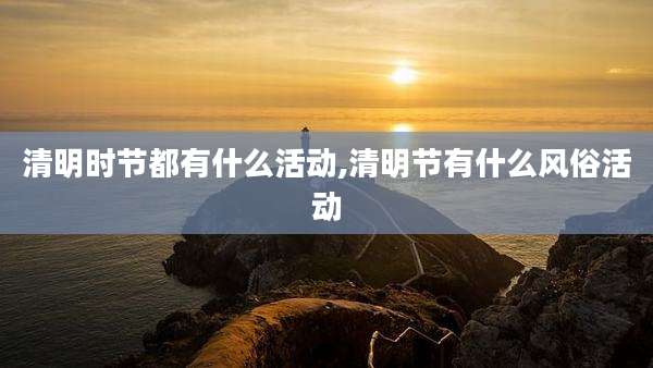 清明时节都有什么活动,清明节有什么风俗活动