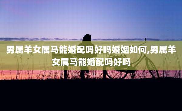 男属羊女属马能婚配吗好吗婚姻如何,男属羊女属马能婚配吗好吗
